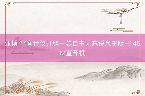 亚搏 空客计议开辟一款自主无东说念主版H145M直升机