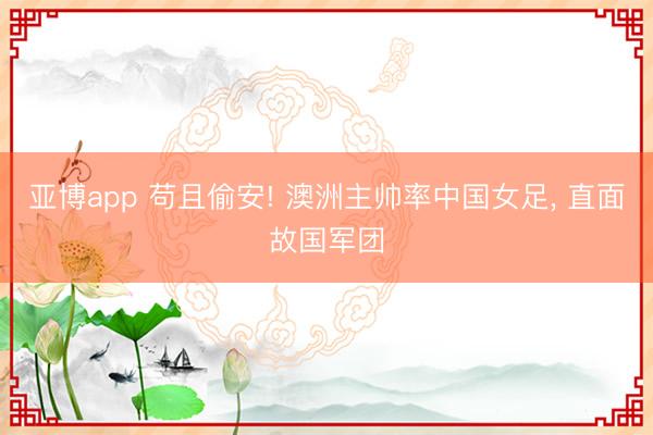 亚博app 苟且偷安! 澳洲主帅率中国女足, 直面故国军团