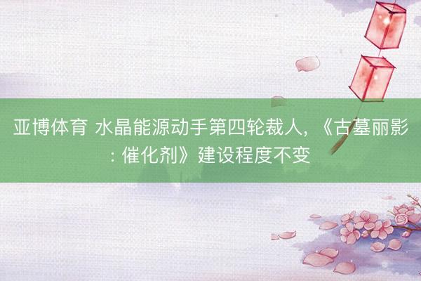 亚博体育 水晶能源动手第四轮裁人, 《古墓丽影: 催化剂》建设程度不变