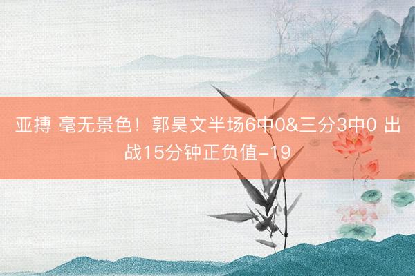 亚搏 毫无景色！郭昊文半场6中0&三分3中0 出战15分钟正负值-19