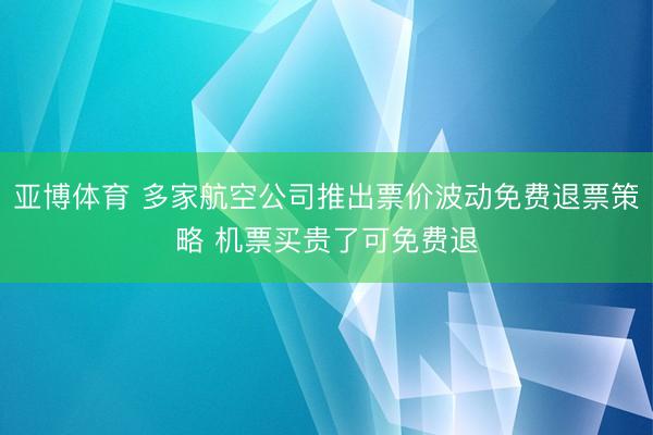 亚博体育 多家航空公司推出票价波动免费退票策略 机票买贵了可免费退
