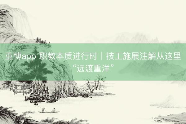 亚博app 职教本质进行时｜技工施展注解从这里“远渡重洋”
