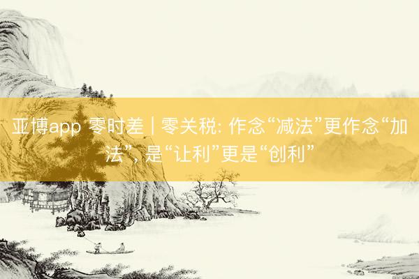 亚博app 零时差 | 零关税: 作念“减法”更作念“加法”, 是“让利”更是“创利”