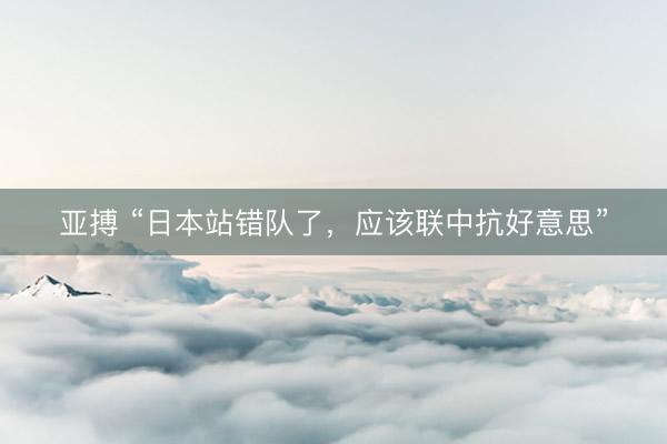 亚搏 “日本站错队了，应该联中抗好意思”