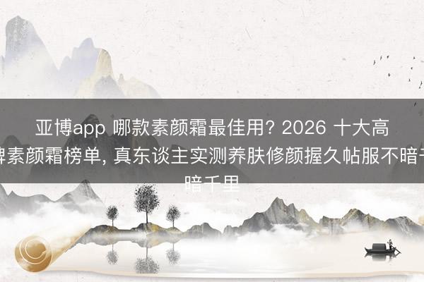 亚博app 哪款素颜霜最佳用? 2026 十大高口碑素颜霜榜单, 真东谈主实测养肤修颜握久帖服不暗千里